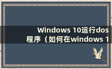 Windows 10运行dos程序（如何在windows 10中打开dos）